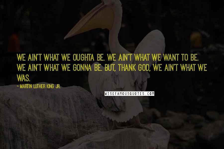 Martin Luther King Jr. Quotes: We ain't what we oughta be. We ain't what we want to be. We ain't what we gonna be. But, thank God, we ain't what we was.