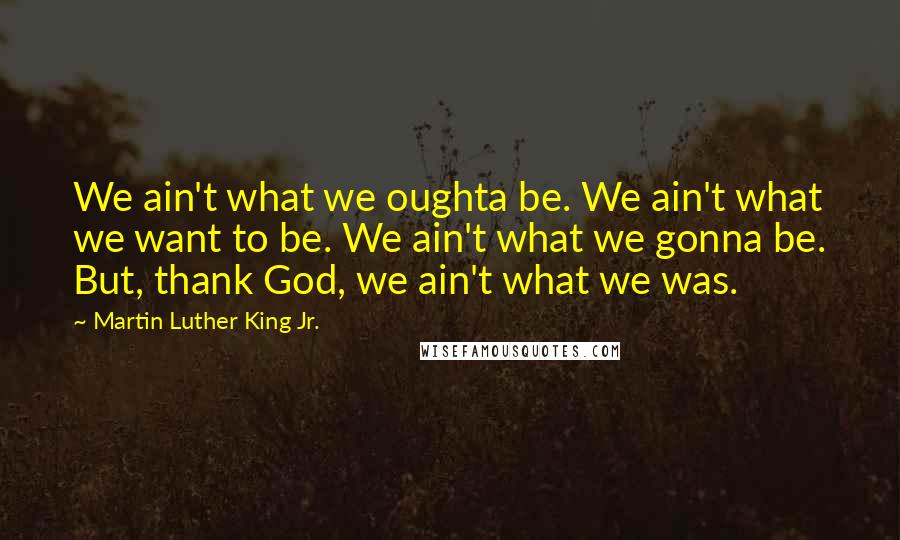 Martin Luther King Jr. Quotes: We ain't what we oughta be. We ain't what we want to be. We ain't what we gonna be. But, thank God, we ain't what we was.