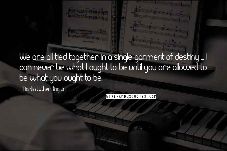 Martin Luther King Jr. Quotes: We are all tied together in a single garment of destiny ... I can never be what I ought to be until you are allowed to be what you ought to be.