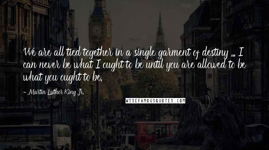 Martin Luther King Jr. Quotes: We are all tied together in a single garment of destiny ... I can never be what I ought to be until you are allowed to be what you ought to be.