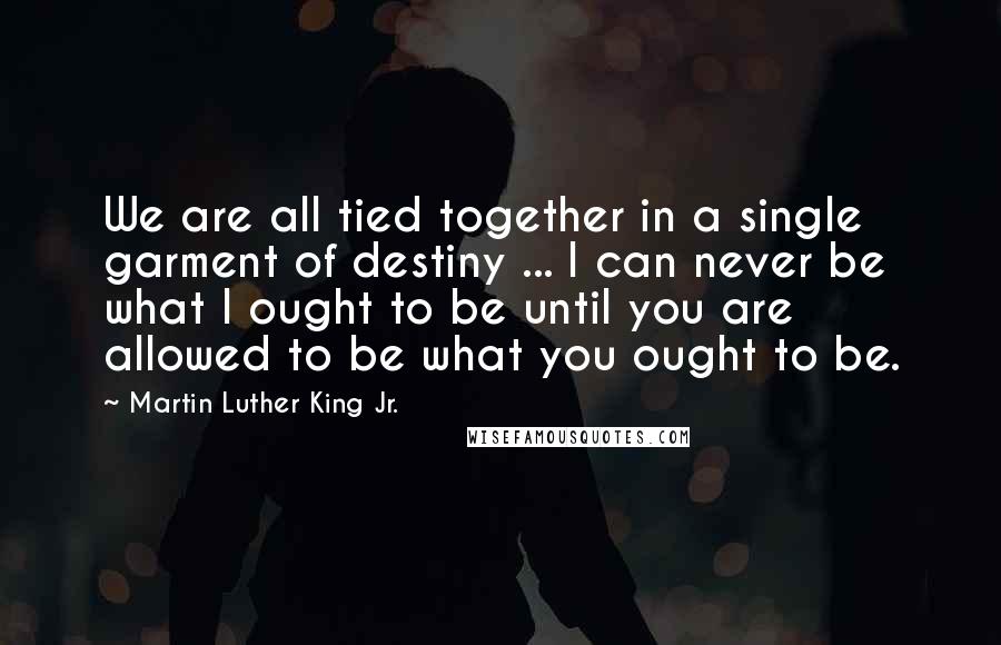 Martin Luther King Jr. Quotes: We are all tied together in a single garment of destiny ... I can never be what I ought to be until you are allowed to be what you ought to be.