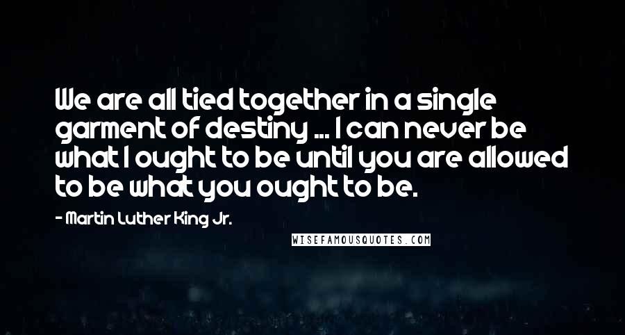 Martin Luther King Jr. Quotes: We are all tied together in a single garment of destiny ... I can never be what I ought to be until you are allowed to be what you ought to be.