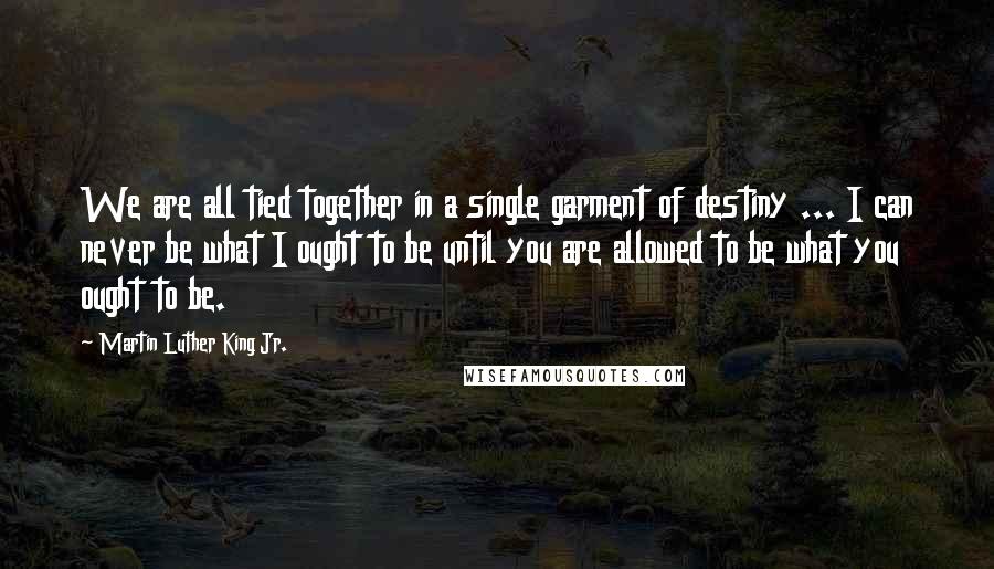 Martin Luther King Jr. Quotes: We are all tied together in a single garment of destiny ... I can never be what I ought to be until you are allowed to be what you ought to be.