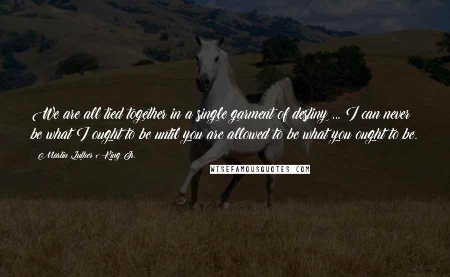 Martin Luther King Jr. Quotes: We are all tied together in a single garment of destiny ... I can never be what I ought to be until you are allowed to be what you ought to be.