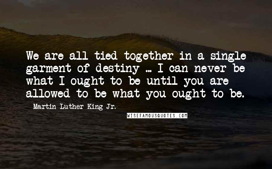 Martin Luther King Jr. Quotes: We are all tied together in a single garment of destiny ... I can never be what I ought to be until you are allowed to be what you ought to be.