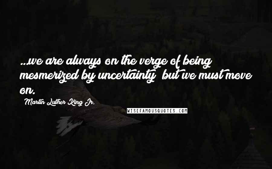 Martin Luther King Jr. Quotes: ...we are always on the verge of being mesmerized by uncertainty; but we must move on.