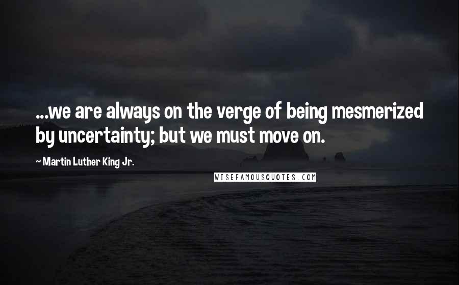 Martin Luther King Jr. Quotes: ...we are always on the verge of being mesmerized by uncertainty; but we must move on.