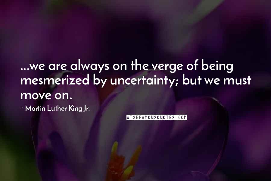 Martin Luther King Jr. Quotes: ...we are always on the verge of being mesmerized by uncertainty; but we must move on.