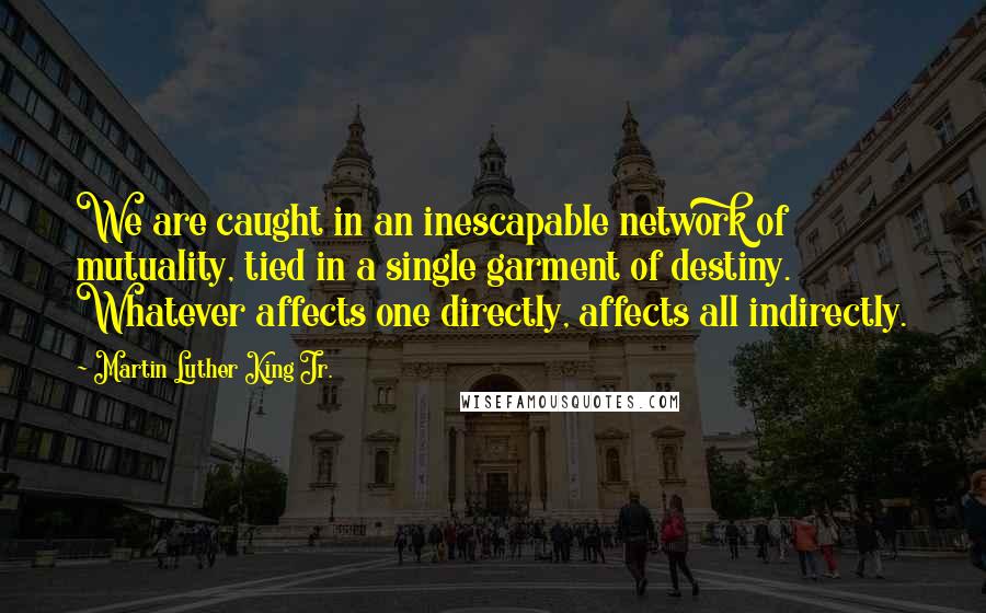 Martin Luther King Jr. Quotes: We are caught in an inescapable network of mutuality, tied in a single garment of destiny. Whatever affects one directly, affects all indirectly.