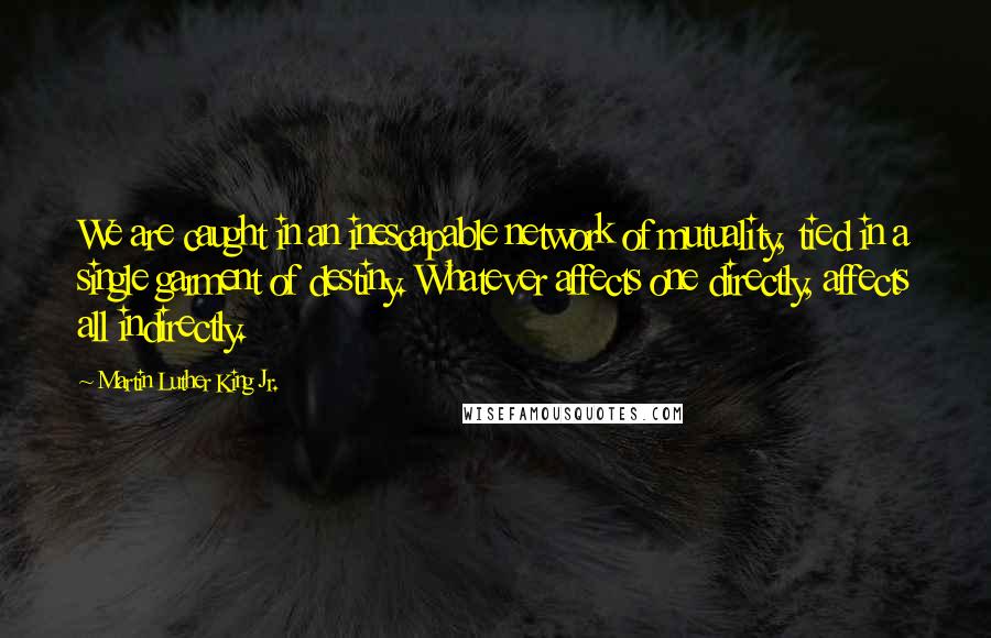Martin Luther King Jr. Quotes: We are caught in an inescapable network of mutuality, tied in a single garment of destiny. Whatever affects one directly, affects all indirectly.