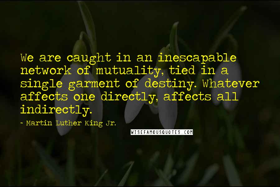 Martin Luther King Jr. Quotes: We are caught in an inescapable network of mutuality, tied in a single garment of destiny. Whatever affects one directly, affects all indirectly.