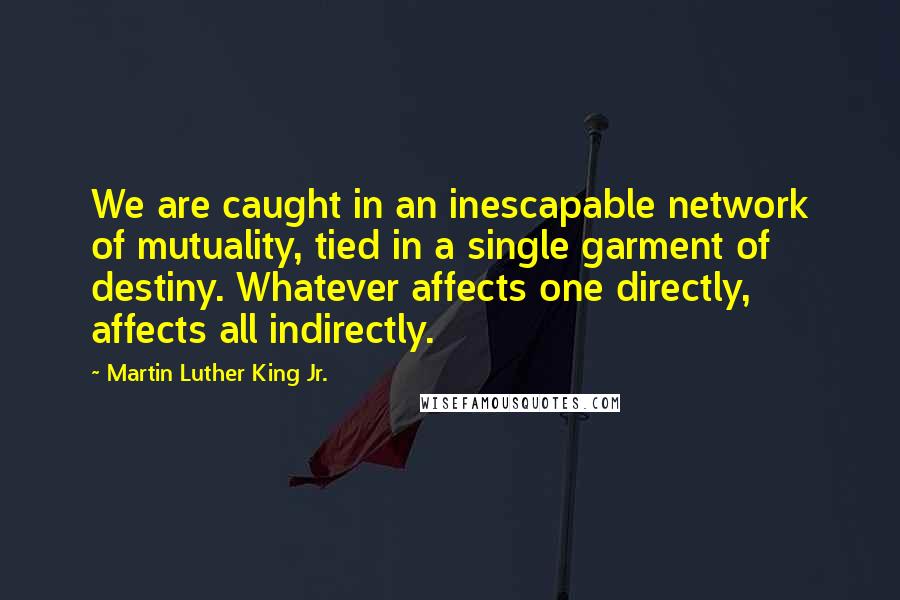 Martin Luther King Jr. Quotes: We are caught in an inescapable network of mutuality, tied in a single garment of destiny. Whatever affects one directly, affects all indirectly.