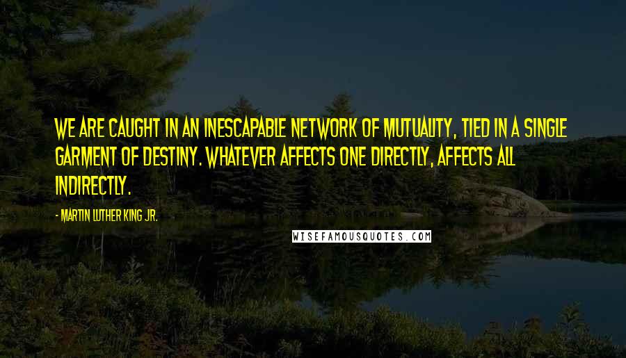 Martin Luther King Jr. Quotes: We are caught in an inescapable network of mutuality, tied in a single garment of destiny. Whatever affects one directly, affects all indirectly.