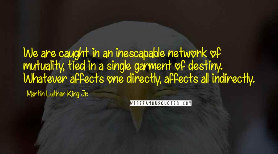 Martin Luther King Jr. Quotes: We are caught in an inescapable network of mutuality, tied in a single garment of destiny. Whatever affects one directly, affects all indirectly.