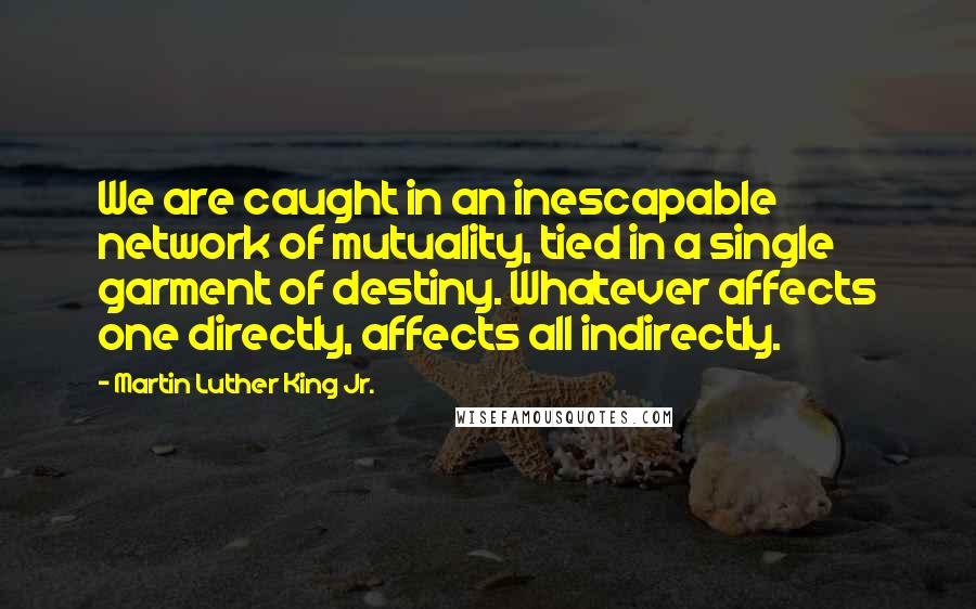 Martin Luther King Jr. Quotes: We are caught in an inescapable network of mutuality, tied in a single garment of destiny. Whatever affects one directly, affects all indirectly.