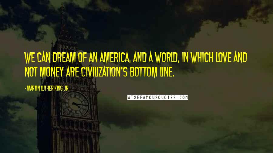 Martin Luther King Jr. Quotes: We can dream of an America, and a world, in which love and not money are civilization's bottom line.