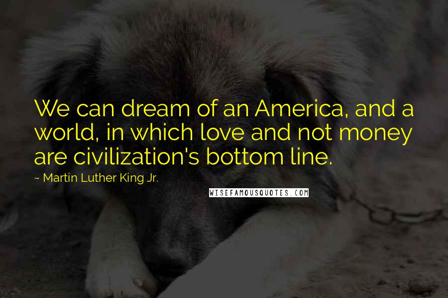 Martin Luther King Jr. Quotes: We can dream of an America, and a world, in which love and not money are civilization's bottom line.