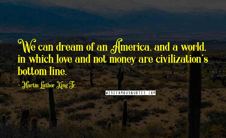 Martin Luther King Jr. Quotes: We can dream of an America, and a world, in which love and not money are civilization's bottom line.