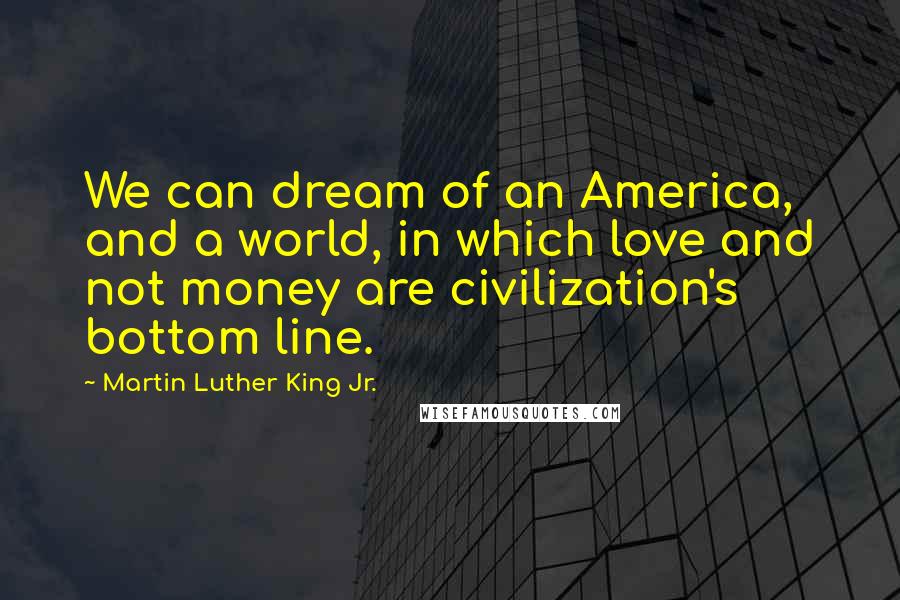 Martin Luther King Jr. Quotes: We can dream of an America, and a world, in which love and not money are civilization's bottom line.