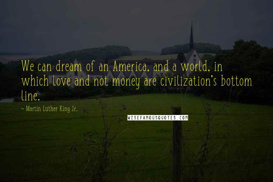 Martin Luther King Jr. Quotes: We can dream of an America, and a world, in which love and not money are civilization's bottom line.