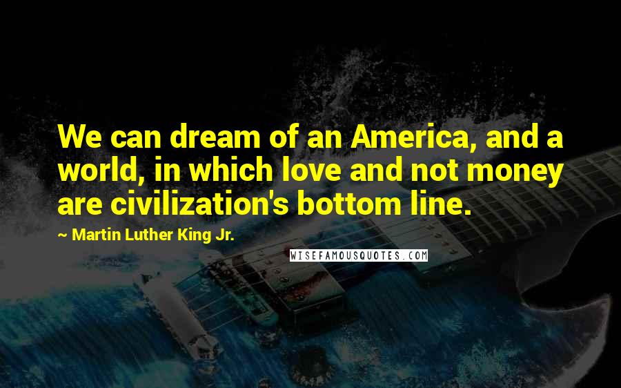 Martin Luther King Jr. Quotes: We can dream of an America, and a world, in which love and not money are civilization's bottom line.