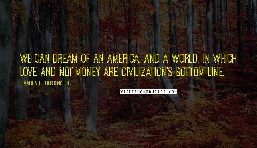 Martin Luther King Jr. Quotes: We can dream of an America, and a world, in which love and not money are civilization's bottom line.