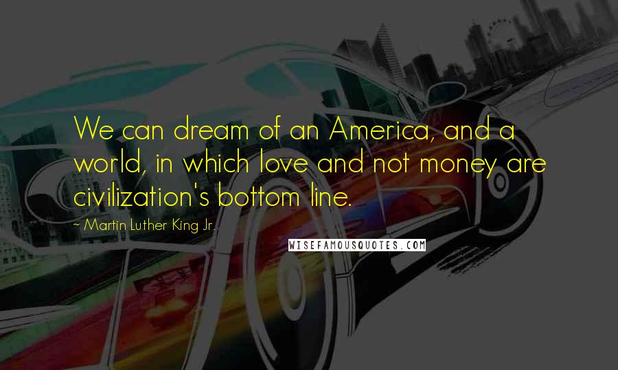 Martin Luther King Jr. Quotes: We can dream of an America, and a world, in which love and not money are civilization's bottom line.