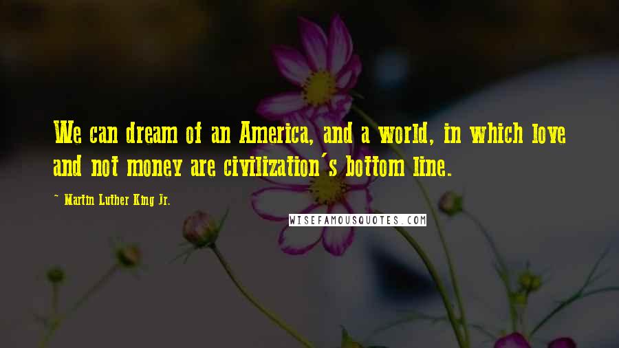 Martin Luther King Jr. Quotes: We can dream of an America, and a world, in which love and not money are civilization's bottom line.