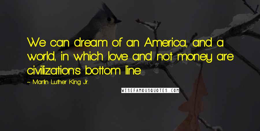 Martin Luther King Jr. Quotes: We can dream of an America, and a world, in which love and not money are civilization's bottom line.