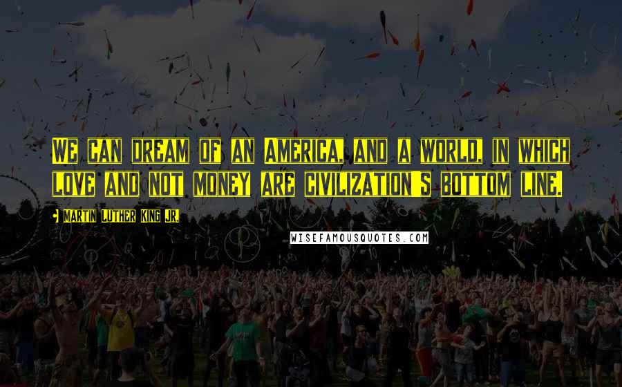 Martin Luther King Jr. Quotes: We can dream of an America, and a world, in which love and not money are civilization's bottom line.