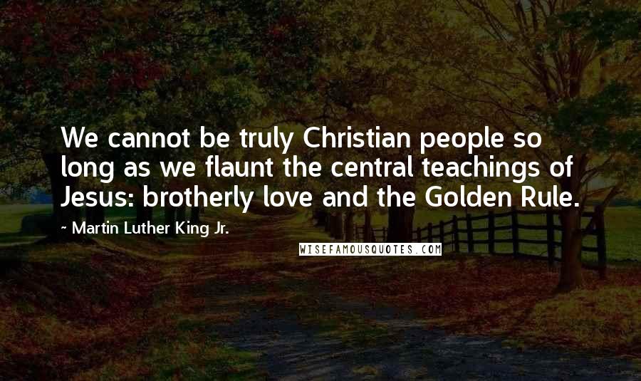 Martin Luther King Jr. Quotes: We cannot be truly Christian people so long as we flaunt the central teachings of Jesus: brotherly love and the Golden Rule.