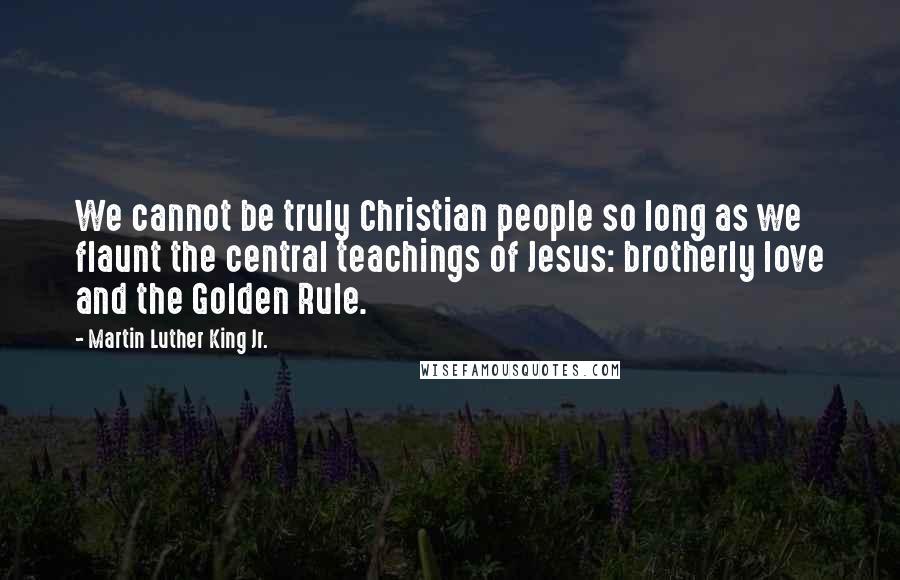 Martin Luther King Jr. Quotes: We cannot be truly Christian people so long as we flaunt the central teachings of Jesus: brotherly love and the Golden Rule.