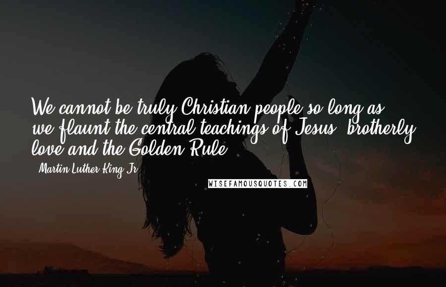 Martin Luther King Jr. Quotes: We cannot be truly Christian people so long as we flaunt the central teachings of Jesus: brotherly love and the Golden Rule.