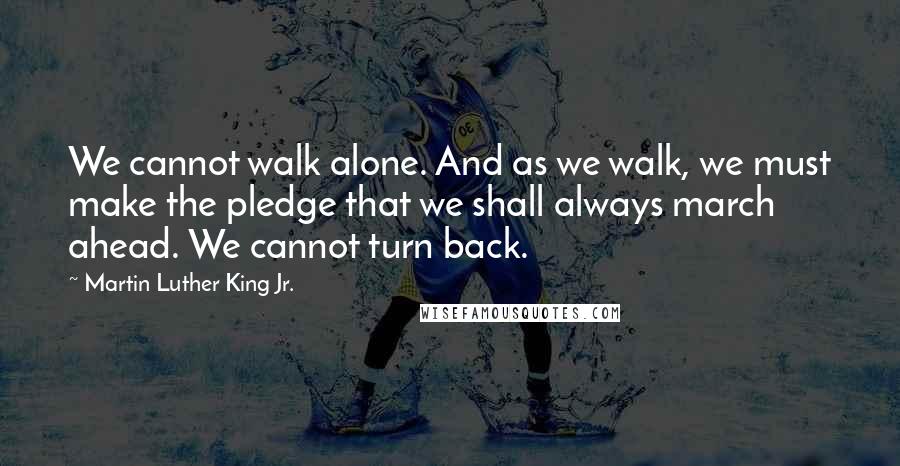 Martin Luther King Jr. Quotes: We cannot walk alone. And as we walk, we must make the pledge that we shall always march ahead. We cannot turn back.