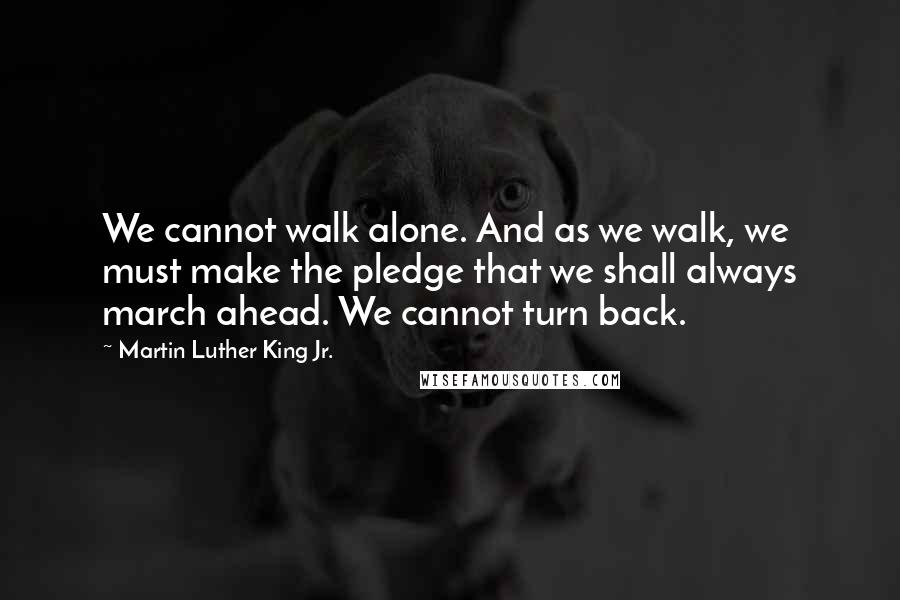 Martin Luther King Jr. Quotes: We cannot walk alone. And as we walk, we must make the pledge that we shall always march ahead. We cannot turn back.
