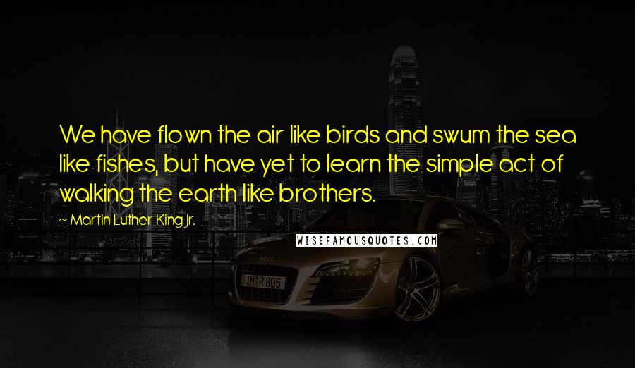 Martin Luther King Jr. Quotes: We have flown the air like birds and swum the sea like fishes, but have yet to learn the simple act of walking the earth like brothers.
