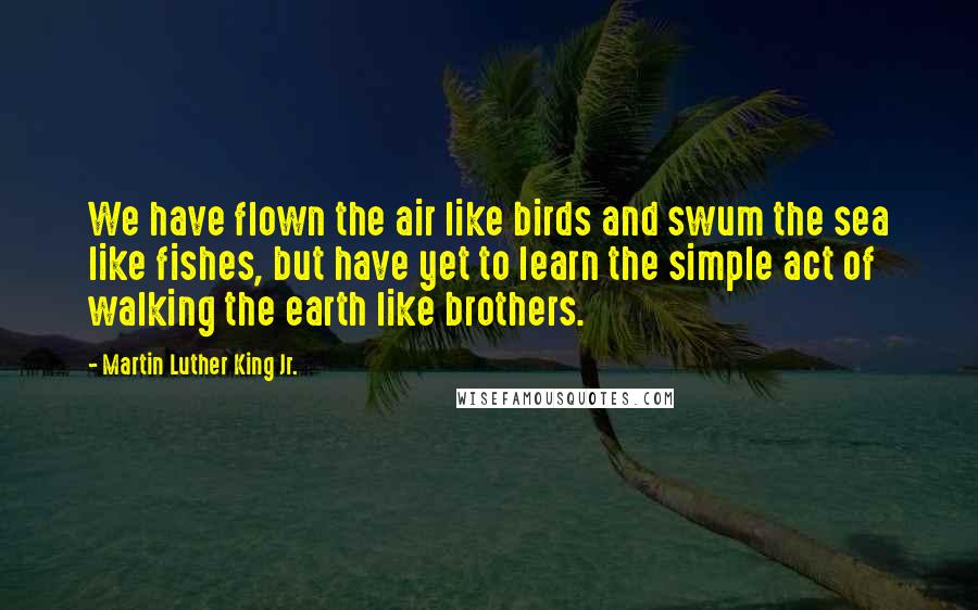 Martin Luther King Jr. Quotes: We have flown the air like birds and swum the sea like fishes, but have yet to learn the simple act of walking the earth like brothers.