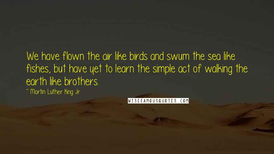 Martin Luther King Jr. Quotes: We have flown the air like birds and swum the sea like fishes, but have yet to learn the simple act of walking the earth like brothers.