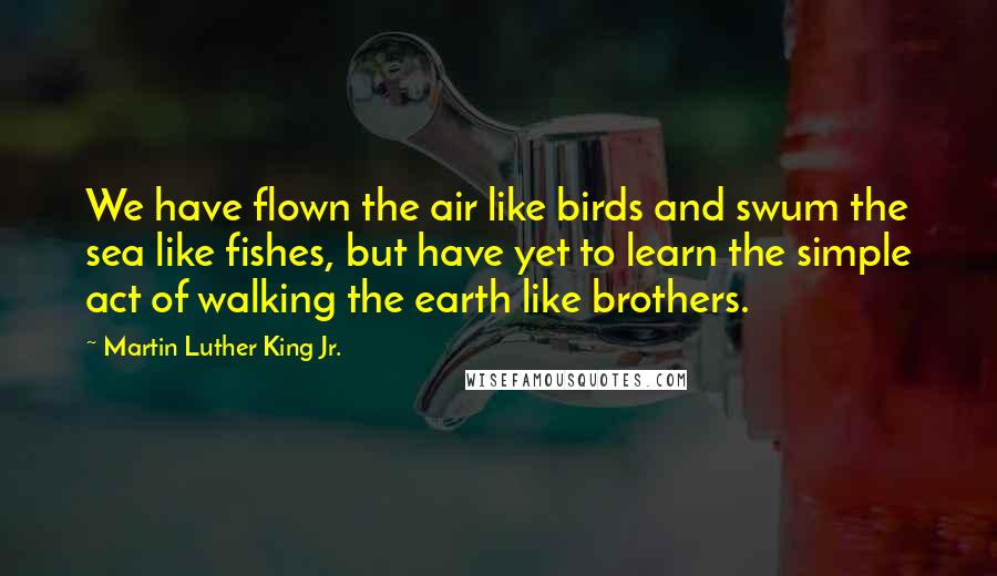 Martin Luther King Jr. Quotes: We have flown the air like birds and swum the sea like fishes, but have yet to learn the simple act of walking the earth like brothers.