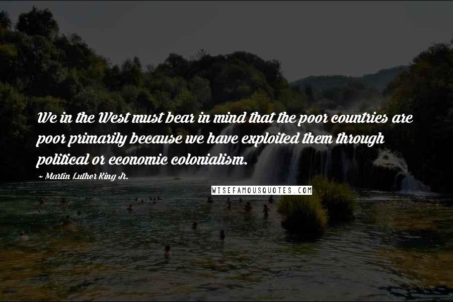 Martin Luther King Jr. Quotes: We in the West must bear in mind that the poor countries are poor primarily because we have exploited them through political or economic colonialism.