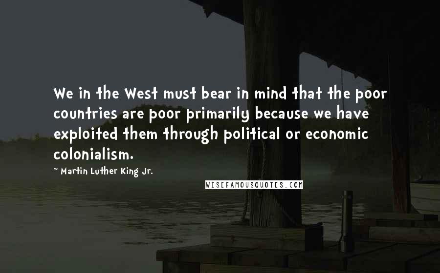 Martin Luther King Jr. Quotes: We in the West must bear in mind that the poor countries are poor primarily because we have exploited them through political or economic colonialism.