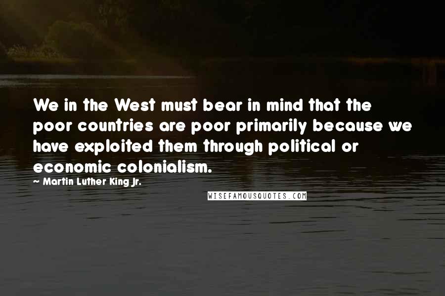 Martin Luther King Jr. Quotes: We in the West must bear in mind that the poor countries are poor primarily because we have exploited them through political or economic colonialism.