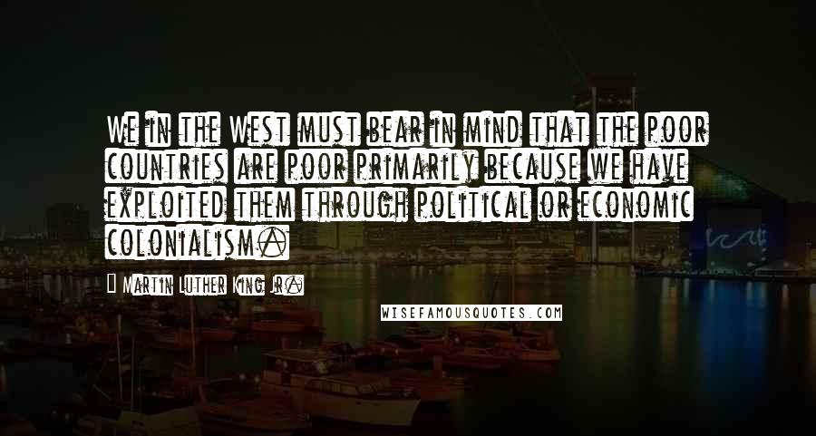 Martin Luther King Jr. Quotes: We in the West must bear in mind that the poor countries are poor primarily because we have exploited them through political or economic colonialism.