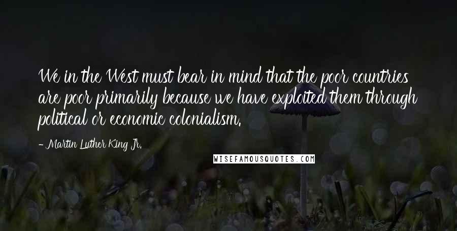 Martin Luther King Jr. Quotes: We in the West must bear in mind that the poor countries are poor primarily because we have exploited them through political or economic colonialism.