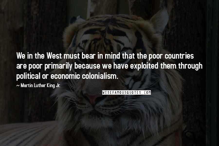 Martin Luther King Jr. Quotes: We in the West must bear in mind that the poor countries are poor primarily because we have exploited them through political or economic colonialism.