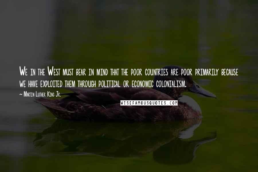 Martin Luther King Jr. Quotes: We in the West must bear in mind that the poor countries are poor primarily because we have exploited them through political or economic colonialism.