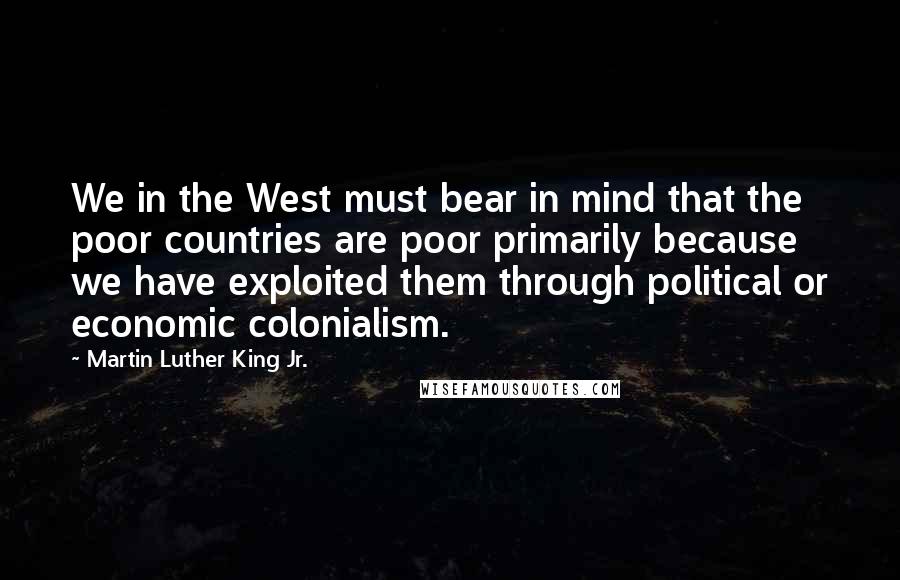 Martin Luther King Jr. Quotes: We in the West must bear in mind that the poor countries are poor primarily because we have exploited them through political or economic colonialism.