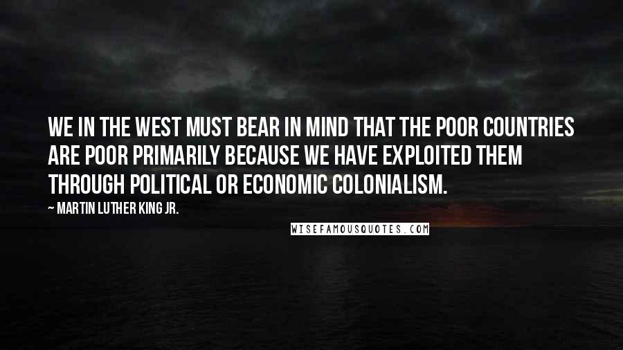 Martin Luther King Jr. Quotes: We in the West must bear in mind that the poor countries are poor primarily because we have exploited them through political or economic colonialism.