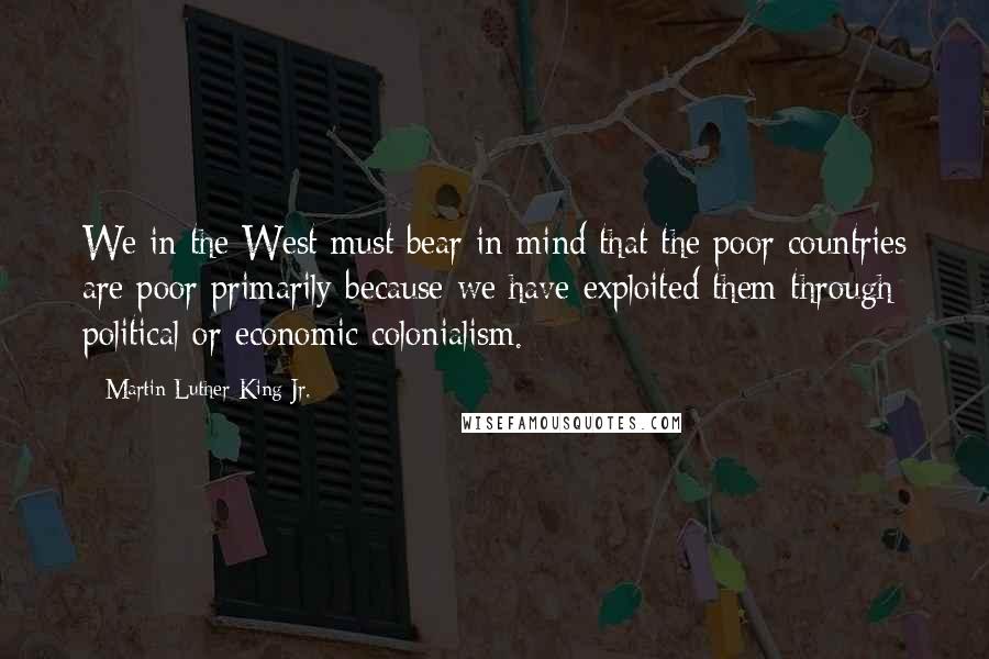 Martin Luther King Jr. Quotes: We in the West must bear in mind that the poor countries are poor primarily because we have exploited them through political or economic colonialism.