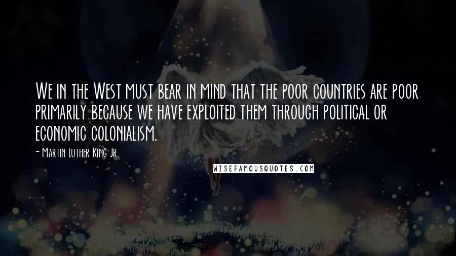 Martin Luther King Jr. Quotes: We in the West must bear in mind that the poor countries are poor primarily because we have exploited them through political or economic colonialism.